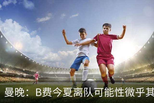曼晚：B费今夏离队可能性微乎其微，他期待以队长身份征战欧冠