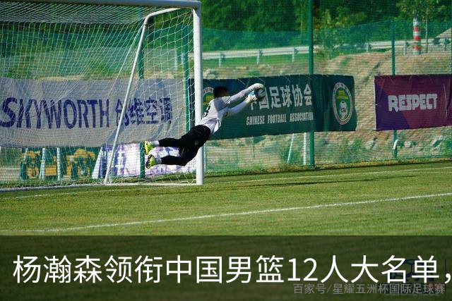 杨瀚森领衔中国男篮12人大名单，明日将在沈阳对阵日本男篮